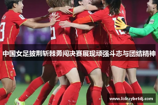 中国女足披荆斩棘勇闯决赛展现顽强斗志与团结精神