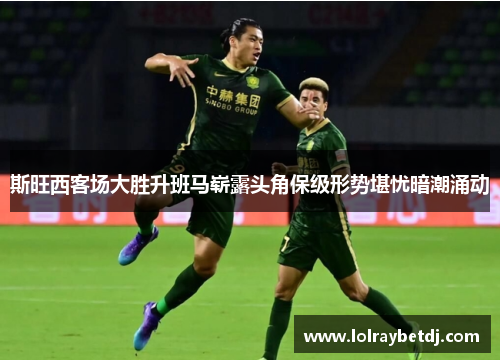 斯旺西客场大胜升班马崭露头角保级形势堪忧暗潮涌动