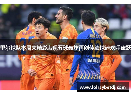 里尔球队本周末精彩表现五球轰炸再创佳绩球迷欢呼雀跃