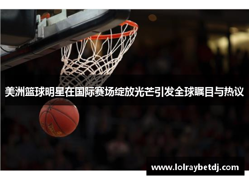 美洲篮球明星在国际赛场绽放光芒引发全球瞩目与热议