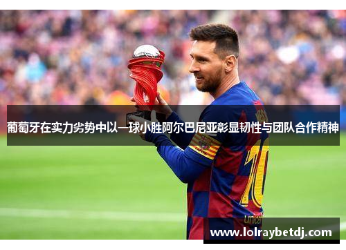葡萄牙在实力劣势中以一球小胜阿尔巴尼亚彰显韧性与团队合作精神